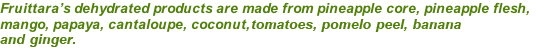 Fruittara’s dehydrated products are made from pineapple core, pineapple flesh, mango, papaya, cantaloupe, coconut, tomatoes, and ginger.